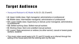 Target Audience
• Young and Rubicam’s 4C Model: A, B, C1, C2, D and E.
• A: Upper middle class: High managerial, administrative or professional
• B: Middle class: Intermediate managerial, administrative or professional
• C1: Lower middle class: Supervisory or clerical, junior managerial, administrative
or professional
• C2: Skilled working class: Skilled manual workers
• D: Working Class: Semi and unskilled manual workers
• E: Lowest: State pensioners or widows (no other earner), casual or lowest grade
workers, students
• This music video would apply to B, C1 and C2 mostly as is inferred through the
setting of the house party and the clothing worn by the cast.
 