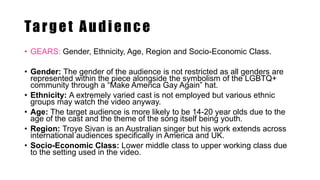 Target Audience
• GEARS: Gender, Ethnicity, Age, Region and Socio-Economic Class.
• Gender: The gender of the audience is not restricted as all genders are
represented within the piece alongside the symbolism of the LGBTQ+
community through a “Make America Gay Again” hat.
• Ethnicity: A extremely varied cast is not employed but various ethnic
groups may watch the video anyway.
• Age: The target audience is more likely to be 14-20 year olds due to the
age of the cast and the theme of the song itself being youth.
• Region: Troye Sivan is an Australian singer but his work extends across
international audiences specifically in America and UK.
• Socio-Economic Class: Lower middle class to upper working class due
to the setting used in the video.
 