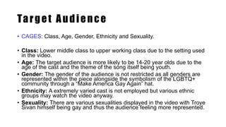 Target Audience
• CAGES: Class, Age, Gender, Ethnicity and Sexuality.
• Class: Lower middle class to upper working class due to the setting used
in the video.
• Age: The target audience is more likely to be 14-20 year olds due to the
age of the cast and the theme of the song itself being youth.
• Gender: The gender of the audience is not restricted as all genders are
represented within the piece alongside the symbolism of the LGBTQ+
community through a “Make America Gay Again” hat.
• Ethnicity: A extremely varied cast is not employed but various ethnic
groups may watch the video anyway.
• Sexuality: There are various sexualities displayed in the video with Troye
Sivan himself being gay and thus the audience feeling more represented.
 