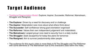 Target Audience
• Traditional Segmentation Model: Explorer, Aspirer, Succeeder, Reformer, Mainstream,
Struggler and Resigned.
• The Explorer: Driven by a need for discovery and/ or challenge
• The Aspirer: Materialistic/ care more about what others think about
• The Succeeder: Self confidence/ strong goal orientation/ organised
• The Reformer: Values their own independent judgement/ anti materialistic
• The Mainstream: Largest group/ core need is security/ live in a daily routine
• The Struggler: Seek escape/live for today few plans for tomorrow
• The Resigned: Aim to survive/ predominantly older people
• The audience for this music video is more likely to fit The Struggler and The Reformer
with some elements of The Mainstream due to the characters used within the video.
 