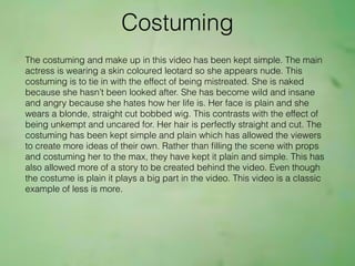 Costuming
The costuming and make up in this video has been kept simple. The main
actress is wearing a skin coloured leotard so she appears nude. This
costuming is to tie in with the effect of being mistreated. She is naked
because she hasn’t been looked after. She has become wild and insane
and angry because she hates how her life is. Her face is plain and she
wears a blonde, straight cut bobbed wig. This contrasts with the effect of
being unkempt and uncared for. Her hair is perfectly straight and cut. The
costuming has been kept simple and plain which has allowed the viewers
to create more ideas of their own. Rather than ﬁlling the scene with props
and costuming her to the max, they have kept it plain and simple. This has
also allowed more of a story to be created behind the video. Even though
the costume is plain it plays a big part in the video. This video is a classic
example of less is more.
 