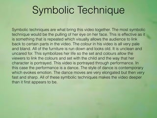 Symbolic Technique
Symbolic techniques are what bring this video together. The most symbolic
technique would be the pulling of her eye on her face. This is effective as it
is something that is repeated which visually allows the audience to link
back to certain parts in the video. The colour in his video is all very pale
and bland. All of the furniture is run down and looks old. It is unclean and
uncared for. This symbolizes her life so the set and colours allow the
viewers to link the colours and set with the child and the way that her
character is portrayed. This video is portrayed through performance. In
this case the performance is a dance. The style of dance is contemporary
which evokes emotion. The dance moves are very elongated but then very
fast and sharp. All of these symbolic techniques makes the video deeper
than it ﬁrst appears to be.
 
