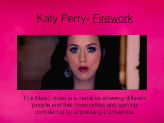 Katy Perry- Firework
This Music video is a narrative showing different
people and their insecurities and gaining
conﬁdence by expressing themselves.
 