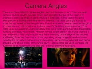 Camera Angles
There are many different camera angles used in this music video. There is a wide
range of angles used to provide variety and to create the feel of the video. For
example a close up angle is used showing a girls face. In this scene the girl is
feeling down and empty with little self conﬁdence. The close up angle is used to
show the sad emotions on the girls face. From the close up we can see that the girl is
so uncertain and not proud of who she is from the facial expressions shown. This
helps us as an audience understand how this girl is feeling and how she desperately
wants to be happy with herself. Another camera angle used in this music video is a
high angle shot. This angle shows Katy Perry standing on the edge of the balcony
and having ﬁreworks from inside of her exploding. A high angle is used as it also
includes the city down below her and represents Katy expressing herself and being
proud of who she is infront of the whole town. These angles are used to inspire the
audience to be happy with who they are and that everyone is unique.
 
