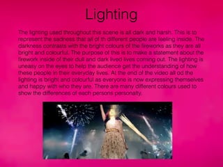 Lighting
The lighting used throughout this scene is all dark and harsh. This is to
represent the sadness that all of th different people are feeling inside. The
darkness contrasts with the bright colours of the ﬁreworks as they are all
bright and colourful. The purpose of this is to make a statement about the
ﬁrework inside of their dull and dark lived lives coming out. The lighting is
uneasy on the eyes to help the audience get the understanding of how
these people in their everyday lives. At the end of the video all od the
lighting is bright and colourful as everyone is now expressing themselves
and happy with who they are. There are many different colours used to
show the differences of each persons personalty.
 