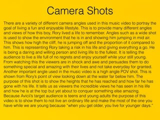 Camera Shots
There are a variety of different camera angles used in this music video to portray the
goal of living a fun and enjoyable lifestyle. This is to provide many different angles
and views of how this boy, Rory lived a life to remember. Angles such as a wide shot
is used to show the environment that he is in and showing him jumping in mid air.
This shows how high the cliff, he is jumping off and the proportion of it compared to
him. This is representing Rory taking a risk in his life and giving everything a go. He
is being a daring and willing person and living life to the fullest. It is telling the
audience to live a life full of no regrets and enjoy yourself while your still young.
From watching this the viewers are in shock and awe and persuades them to do
something special and amazing with their lives and not take everyday for granted.
Another important angle used in the music video is a high angle POV shot. This is
shown from Rory’s point of view looking down at the water far below him. The
purpose of this shot is to show the heights that he has reached and how far he has
gone with his life. It tells us as viewers the incredible views he has seen in his life
and how he is at the top but yet about to conquer something else amazing.
Because Avicii’s target audience is teens and young adults the purpose of this
video is to show them to not live an ordinary life and make the most of the one you
have while we are young because “when you get older, you live for younger days.”
 