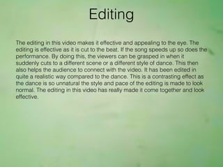 The editing in this video makes it effective and appealing to the eye. The
editing is effective as it is cut to the beat. If the song speeds up so does the
performance. By doing this, the viewers can be grasped in when it
suddenly cuts to a different scene or a different style of dance. This then
also helps the audience to connect with the video. It has been edited in
quite a realistic way compared to the dance. This is a contrasting effect as
the dance is so unnatural the style and pace of the editing is made to look
normal. The editing in this video has really made it come together and look
effective.
Editing
 
