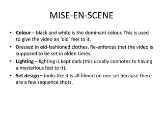 MISE-EN-SCENE
• Colour – black and white is the dominant colour. This is used
  to give the video an ‘old’ feel to it.
• Dressed in old-fashioned clothes. Re-enforces that the video is
  supposed to be set in olden times.
• Lighting – lighting is kept dark (this usually connotes to having
  a mysterious feel to it).
• Set design – looks like it is all filmed on one set because there
  are a few sequence shots.
 