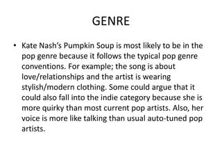 GENRE
• Kate Nash’s Pumpkin Soup is most likely to be in the
  pop genre because it follows the typical pop genre
  conventions. For example; the song is about
  love/relationships and the artist is wearing
  stylish/modern clothing. Some could argue that it
  could also fall into the indie category because she is
  more quirky than most current pop artists. Also, her
  voice is more like talking than usual auto-tuned pop
  artists.
 