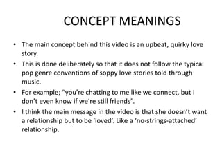 CONCEPT MEANINGS
• The main concept behind this video is an upbeat, quirky love
  story.
• This is done deliberately so that it does not follow the typical
  pop genre conventions of soppy love stories told through
  music.
• For example; “you’re chatting to me like we connect, but I
  don’t even know if we’re still friends”.
• I think the main message in the video is that she doesn’t want
  a relationship but to be ‘loved’. Like a ‘no-strings-attached’
  relationship.
 