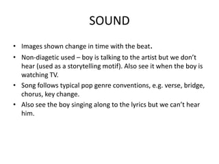 SOUND
• Images shown change in time with the beat.
• Non-diagetic used – boy is talking to the artist but we don’t
  hear (used as a storytelling motif). Also see it when the boy is
  watching TV.
• Song follows typical pop genre conventions, e.g. verse, bridge,
  chorus, key change.
• Also see the boy singing along to the lyrics but we can’t hear
  him.
 