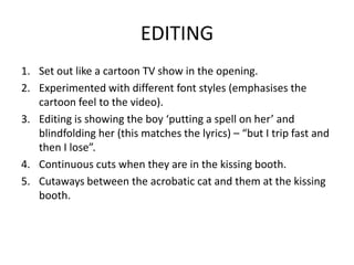 EDITING
1. Set out like a cartoon TV show in the opening.
2. Experimented with different font styles (emphasises the
   cartoon feel to the video).
3. Editing is showing the boy ‘putting a spell on her’ and
   blindfolding her (this matches the lyrics) – “but I trip fast and
   then I lose”.
4. Continuous cuts when they are in the kissing booth.
5. Cutaways between the acrobatic cat and them at the kissing
   booth.
 