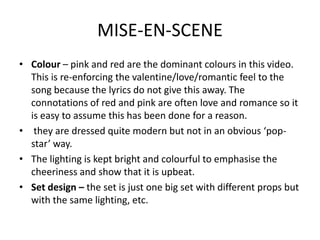 MISE-EN-SCENE
• Colour – pink and red are the dominant colours in this video.
  This is re-enforcing the valentine/love/romantic feel to the
  song because the lyrics do not give this away. The
  connotations of red and pink are often love and romance so it
  is easy to assume this has been done for a reason.
• they are dressed quite modern but not in an obvious ‘pop-
  star’ way.
• The lighting is kept bright and colourful to emphasise the
  cheeriness and show that it is upbeat.
• Set design – the set is just one big set with different props but
  with the same lighting, etc.
 