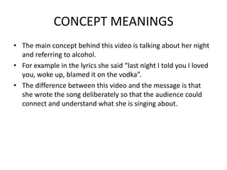 CONCEPT MEANINGS
• The main concept behind this video is talking about her night
  and referring to alcohol.
• For example in the lyrics she said “last night I told you I loved
  you, woke up, blamed it on the vodka”.
• The difference between this video and the message is that
  she wrote the song deliberately so that the audience could
  connect and understand what she is singing about.
 