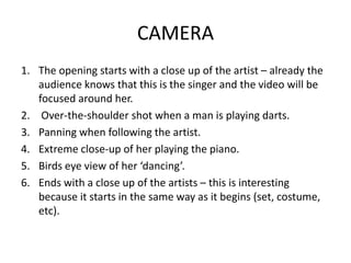 CAMERA
1. The opening starts with a close up of the artist – already the
   audience knows that this is the singer and the video will be
   focused around her.
2. Over-the-shoulder shot when a man is playing darts.
3. Panning when following the artist.
4. Extreme close-up of her playing the piano.
5. Birds eye view of her ‘dancing’.
6. Ends with a close up of the artists – this is interesting
   because it starts in the same way as it begins (set, costume,
   etc).
 