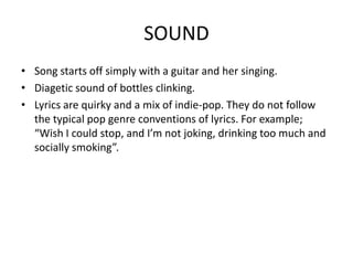SOUND
• Song starts off simply with a guitar and her singing.
• Diagetic sound of bottles clinking.
• Lyrics are quirky and a mix of indie-pop. They do not follow
  the typical pop genre conventions of lyrics. For example;
  “Wish I could stop, and I’m not joking, drinking too much and
  socially smoking”.
 