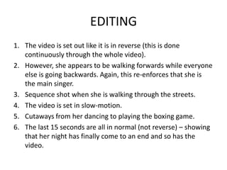 EDITING
1. The video is set out like it is in reverse (this is done
   continuously through the whole video).
2. However, she appears to be walking forwards while everyone
   else is going backwards. Again, this re-enforces that she is
   the main singer.
3. Sequence shot when she is walking through the streets.
4. The video is set in slow-motion.
5. Cutaways from her dancing to playing the boxing game.
6. The last 15 seconds are all in normal (not reverse) – showing
   that her night has finally come to an end and so has the
   video.
 