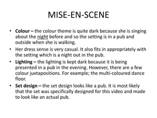 MISE-EN-SCENE
• Colour – the colour theme is quite dark because she is singing
  about the night before and so the setting is in a pub and
  outside when she is walking.
• Her dress sense is very casual. It also fits in appropriately with
  the setting which is a night out in the pub.
• Lighting – the lighting is kept dark because it is being
  presented in a pub in the evening. However, there are a few
  colour juxtapositions. For example; the multi-coloured dance
  floor.
• Set design – the set design looks like a pub. It is most likely
  that the set was specifically designed for this video and made
  to look like an actual pub.
 