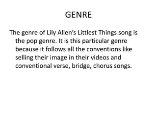 GENRE
The genre of Lily Allen’s Littlest Things song is
  the pop genre. It is this particular genre
  because it follows all the conventions like
  selling their image in their videos and
  conventional verse, bridge, chorus songs.
 