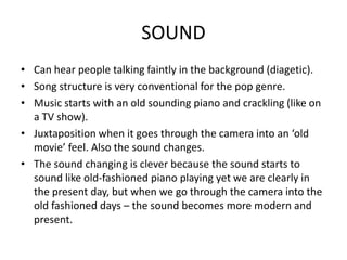 SOUND
• Can hear people talking faintly in the background (diagetic).
• Song structure is very conventional for the pop genre.
• Music starts with an old sounding piano and crackling (like on
  a TV show).
• Juxtaposition when it goes through the camera into an ‘old
  movie’ feel. Also the sound changes.
• The sound changing is clever because the sound starts to
  sound like old-fashioned piano playing yet we are clearly in
  the present day, but when we go through the camera into the
  old fashioned days – the sound becomes more modern and
  present.
 
