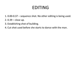 EDITING
1. 0.00-0.37 – sequence shot. No other editing is being used.
2. 0.39 – close up.
3. Establishing shot of building.
4. Cut shot used before she starts to dance with the man.
 