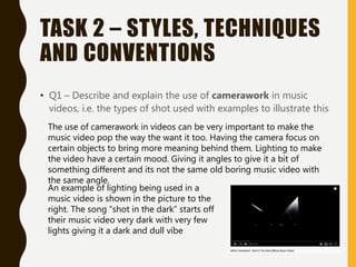 TASK 2 – STYLES, TECHNIQUES
AND CONVENTIONS
• Q1 – Describe and explain the use of camerawork in music
videos, i.e. the types of shot used with examples to illustrate this
The use of camerawork in videos can be very important to make the
music video pop the way the want it too. Having the camera focus on
certain objects to bring more meaning behind them. Lighting to make
the video have a certain mood. Giving it angles to give it a bit of
something different and its not the same old boring music video with
the same angle.
An example of lighting being used in a
music video is shown in the picture to the
right. The song “shot in the dark” starts off
their music video very dark with very few
lights giving it a dark and dull vibe
 