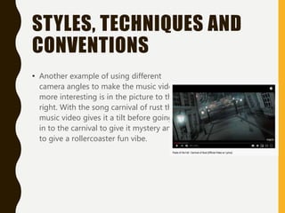 STYLES, TECHNIQUES AND
CONVENTIONS
• Another example of using different
camera angles to make the music video
more interesting is in the picture to the
right. With the song carnival of rust the
music video gives it a tilt before going
in to the carnival to give it mystery and
to give a rollercoaster fun vibe.
 