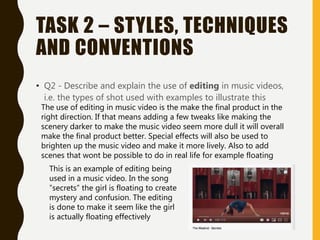 TASK 2 – STYLES, TECHNIQUES
AND CONVENTIONS
• Q2 - Describe and explain the use of editing in music videos,
i.e. the types of shot used with examples to illustrate this
The use of editing in music video is the make the final product in the
right direction. If that means adding a few tweaks like making the
scenery darker to make the music video seem more dull it will overall
make the final product better. Special effects will also be used to
brighten up the music video and make it more lively. Also to add
scenes that wont be possible to do in real life for example floating
This is an example of editing being
used in a music video. In the song
”secrets” the girl is floating to create
mystery and confusion. The editing
is done to make it seem like the girl
is actually floating effectively
 