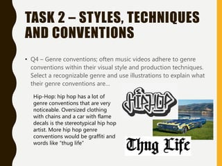 TASK 2 – STYLES, TECHNIQUES
AND CONVENTIONS
• Q4 – Genre conventions; often music videos adhere to genre
conventions within their visual style and production techniques.
Select a recognizable genre and use illustrations to explain what
their genre conventions are…
Hip-Hop: hip hop has a lot of
genre conventions that are very
noticeable. Oversized clothing
with chains and a car with flame
decals is the stereotypical hip hop
artist. More hip hop genre
conventions would be graffiti and
words like “thug life”
 