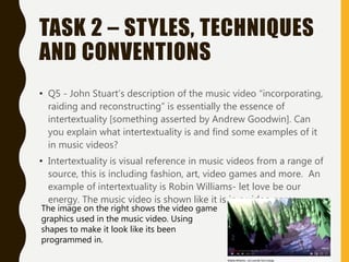 TASK 2 – STYLES, TECHNIQUES
AND CONVENTIONS
• Q5 - John Stuart’s description of the music video “incorporating,
raiding and reconstructing” is essentially the essence of
intertextuality [something asserted by Andrew Goodwin]. Can
you explain what intertextuality is and find some examples of it
in music videos?
• Intertextuality is visual reference in music videos from a range of
source, this is including fashion, art, video games and more. An
example of intertextuality is Robin Williams- let love be our
energy. The music video is shown like it is in a video game.
The image on the right shows the video game
graphics used in the music video. Using
shapes to make it look like its been
programmed in.
 