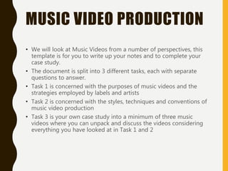 MUSIC VIDEO PRODUCTION
• We will look at Music Videos from a number of perspectives, this
template is for you to write up your notes and to complete your
case study.
• The document is split into 3 different tasks, each with separate
questions to answer.
• Task 1 is concerned with the purposes of music videos and the
strategies employed by labels and artists
• Task 2 is concerned with the styles, techniques and conventions of
music video production
• Task 3 is your own case study into a minimum of three music
videos where you can unpack and discuss the videos considering
everything you have looked at in Task 1 and 2
 
