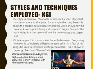 STYLES AND TECHNIQUES
EMPLOYED- KSI• KSIs style is narrative. Most of his videos tell a short story that
has connotations to the lyrics. For example the song Beerus is
about the dragon ball z character and the video shows how he
is made. Also on point being a disstrack to Logan Paul and the
music video is a short story of how he slowly takes out Logan
Paul
• KSI is a rapper that makes music for entertainment. Every song
he makes is completely different to each other. In a few of his
songs he likes to reference existing characters. This is shown in
the song “Ares” and “Beerus” with Ares being a god and Beerus
being a character in a tv series.KSIs music videos are mostly
high production telling a short
story. This is show in Beerus with
him becoming a god.
 