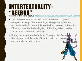 INTERTEXTUALITY-
“BEERUS”
• The character Beerus has been used in the song to give it
multiple meanings. These meanings being powerful, on top,
successful and a lot more. This also builds character to the artist
KSI as it shows that he is a big fan of the dragon ball z series
and want to tribute it in the song.
• During the song there is the lyrics ”I'm a god like Beerus”
this suggests that the artist KSI looks up to the character
and wants to be in his shoes.
The link to the song Beerus- https://www.youtube.com/watch?v=sE74_ucrAXQ
 