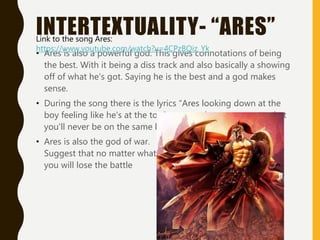 INTERTEXTUALITY- “ARES”
• Ares is also a powerful god. This gives connotations of being
the best. With it being a diss track and also basically a showing
off of what he's got. Saying he is the best and a god makes
sense.
• During the song there is the lyrics “Ares looking down at the
boy feeling like he's at the top” suggest that now matter what
you'll never be on the same level as him.
• Ares is also the god of war.
Suggest that no matter what
you will lose the battle
Link to the song Ares:
https://www.youtube.com/watch?v=4CPzBQiz_Yk
 