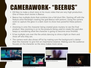 CAMERAWORK- “BEERUS”• KSI likes to make a short story in his music video that are very high production.
One of these short stories is Beerus.
• Beerus has multiple shots that combine into a full short film. Starting off with the
feature artist Randolph creating the god Beerus with potions. Using the camera
work to capture the glow in a dark room to show how powerful these potions
are.
• Zooming in onto the character being created gives mystery to see the final
product. Also zooming in on to the products being used to create this god also
keeps us wondering what the character is going to become once finished.
• It has multiple cuts over the the artists dancing to shine a light on them and
show off who they are.
• The camera work also shows off ksi by making sure the background is darker
than the character to give him an importance essence. Making sure the audience
focuses on the character so the story makes more sense.
 