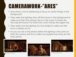 CAMERAWORK-”ARES”
• Ares shows a lot of shadowing to focus on certain things in the
background.
• They make the lighting show off the house in the background to
make sure that’s the primary focus in the scene. It shows the
how big the house is to show how much money the rapper has.
• They make sure the lighting isn't too bright to make sure the
focus is always on ksi.
• As you can see in the photos below the lighting is the same on
both the scenery and ksi to make sure people know they are the
main points.
 