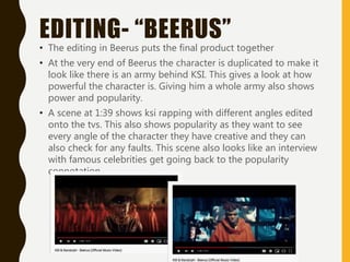 EDITING- “BEERUS”
• The editing in Beerus puts the final product together
• At the very end of Beerus the character is duplicated to make it
look like there is an army behind KSI. This gives a look at how
powerful the character is. Giving him a whole army also shows
power and popularity.
• A scene at 1:39 shows ksi rapping with different angles edited
onto the tvs. This also shows popularity as they want to see
every angle of the character they have creative and they can
also check for any faults. This scene also looks like an interview
with famous celebrities get going back to the popularity
connotation.
 