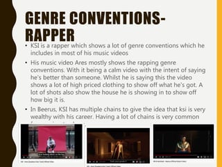 GENRE CONVENTIONS-
RAPPER• KSI is a rapper which shows a lot of genre conventions which he
includes in most of his music videos
• His music video Ares mostly shows the rapping genre
conventions. With it being a calm video with the intent of saying
he's better than someone. Whilst he is saying this the video
shows a lot of high priced clothing to show off what he's got. A
lot of shots also show the house he is showing in to show off
how big it is.
• In Beerus, KSI has multiple chains to give the idea that ksi is very
wealthy with his career. Having a lot of chains is very common
for rapping to show.
 