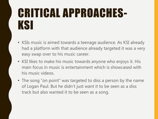 CRITICAL APPROACHES-
KSI
• KSIs music is aimed towards a teenage audience. As KSI already
had a platform with that audience already targeted it was a very
easy swap over to his music career.
• KSI likes to make his music towards anyone who enjoys it. His
main focus in music is entertainment which is showcased with
his music videos.
• The song “on point” was targeted to diss a person by the name
of Logan Paul. But he didn't just want it to be seen as a diss
track but also wanted it to be seen as a song.
 