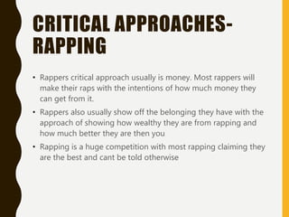 CRITICAL APPROACHES-
RAPPING
• Rappers critical approach usually is money. Most rappers will
make their raps with the intentions of how much money they
can get from it.
• Rappers also usually show off the belonging they have with the
approach of showing how wealthy they are from rapping and
how much better they are then you
• Rapping is a huge competition with most rapping claiming they
are the best and cant be told otherwise
 