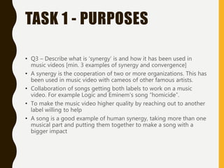 TASK 1 - PURPOSES
• Q3 – Describe what is ‘synergy’ is and how it has been used in
music videos [min. 3 examples of synergy and convergence]
• A synergy is the cooperation of two or more organizations. This has
been used in music video with cameos of other famous artists.
• Collaboration of songs getting both labels to work on a music
video. For example Logic and Eminem's song “homicide”.
• To make the music video higher quality by reaching out to another
label willing to help
• A song is a good example of human synergy, taking more than one
musical part and putting them together to make a song with a
bigger impact
 