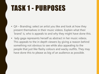 TASK 1 - PURPOSES
• Q4 – Branding; select an artist you like and look at how they
present themselves in their music videos. Explain what their
‘brand’ is, who is appeals to and why they might have done this.
• lady gaga represents herself as abstract in her music videos.
This appeals to the in depth viewers by giving a reason behind
something not obvious to see while also appealing to the
people that just like flashy colours and wacky outfits. They may
have done this to please as big of an audience as possible.
 