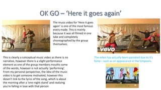 The music video for ‘Here it goes
again’ is one of the most famous
every made. This is mainly
because it was all filmed in one
take and completely
choreographed by the group
themselves.
This is clearly a conceptual music video as there is no
narrative, however there is a slight performance
element as one of the group members mouths some
of the words, however is not actually ‘performing’.
From my personal perspective, the idea of the music
video is to get someone motivated, however this
dosen’t link to the lyrics of the song, which is about
the morning after a ‘one-night-stand’ and realizing
you're falling in love with that person
The video has actually been parodied due to it’s
fame – such as an appearance in the Simpsons.
 