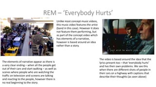 Unlike most concept music videos,
this music video features the artist
(band in this case). However it does
not feature them performing, but
as part of the concept video which
has elements of a narrative,
however is based around an idea
rather than a story.
The video is based around the idea that the
lyrics present too – that ‘everybody hurts’
and has their own problems. We see this
when there are different shots of people in
their cars on a highway with captions that
describe their thoughts (as seen above)
The elements of narrative appear as there is
a very clear ending – when all the people get
out of their cars and start walking – as well as
scenes where people who are watching the
traffic on television and screens are talking
and reacting to the people, however there is
no real beginning to the story.
 