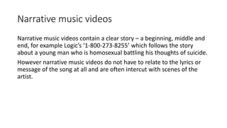 Narrative music videos
Narrative music videos contain a clear story – a beginning, middle and
end, for example Logic’s ‘1-800-273-8255’ which follows the story
about a young man who is homosexual battling his thoughts of suicide.
However narrative music videos do not have to relate to the lyrics or
message of the song at all and are often intercut with scenes of the
artist.
 