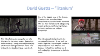 One of the biggest song of the decade,
‘Titanium’ was bound to have a
memorable music video and it delivered.
This is a clear narrative with a beginning,
middle and end, not featuring the two
artists throughout and sticks to
convention.
This video follows the story of a boy who
discovers he has super powers (beginning)
and runs away – being pursued (middle) by
what would seem government police and
ends with the boy bowing up a van (end).
The video does link slightly with the
message of the song – ‘if you push me
down I’ll get back up stronger’ – as he is
chased because he is different and
because he has these abilities, but it
only makes him stronger and he defeats
them.
 