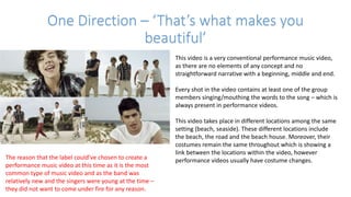 One Direction – ‘That’s what makes you
beautiful’
This video is a very conventional performance music video,
as there are no elements of any concept and no
straightforward narrative with a beginning, middle and end.
Every shot in the video contains at least one of the group
members singing/mouthing the words to the song – which is
always present in performance videos.
This video takes place in different locations among the same
setting (beach, seaside). These different locations include
the beach, the road and the beach house. Moreover, their
costumes remain the same throughout which is showing a
link between the locations within the video, however
performance videos usually have costume changes.The reason that the label could’ve chosen to create a
performance music video at this time as it is the most
common type of music video and as the band was
relatively new and the singers were young at the time –
they did not want to come under fire for any reason.
 