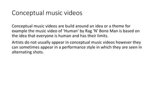 Conceptual music videos
Conceptual music videos are build around an idea or a theme for
example the music video of ‘Human’ by Rag ‘N’ Bone Man is based on
the idea that everyone is human and has their limits.
Artists do not usually appear in conceptual music videos however they
can sometimes appear in a performance style in which they are seen in
alternating shots.
 
