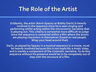 The Role of the Artist
Evidently, the artist (Kevin Spacey as Bobby Darin) is heavily
involved in the sequence since he is seen singing and
performing whilst acting within the microcosmic narrative that
is playing out.This criteria is somewhat more difficult to judge
since the sequence is contained within a film where the actors
are playing characters in themselves (based on real people.
Wrap your head around that)
Darin, as played by Spacey in a musical sequence in a movie, must
be heavily involved because this is not explicitly a music video
and is merely a component of the cinematic narrative. To do this
sequence without his presence would be to be completely out of
step with the structure of a film.
 