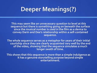 Deeper Meanings(?)
This may seem like an unnecessary question to level at this
sequence but there is something going on beneath the surface
since the musical number is used in the film as a device to
convey Darin and Dee’s relationship within a self-contained
sequence.
The whole sequence serves as a metaphor for years of their initial
courtship since they are clearly acquainted very well by the end
of the video, showing that the sequence simulates a much
longer swath of time.
This shows that this sequence is more than a simple indulgence as
it has a genuine storytelling purpose beyond simple
entertainment.
 